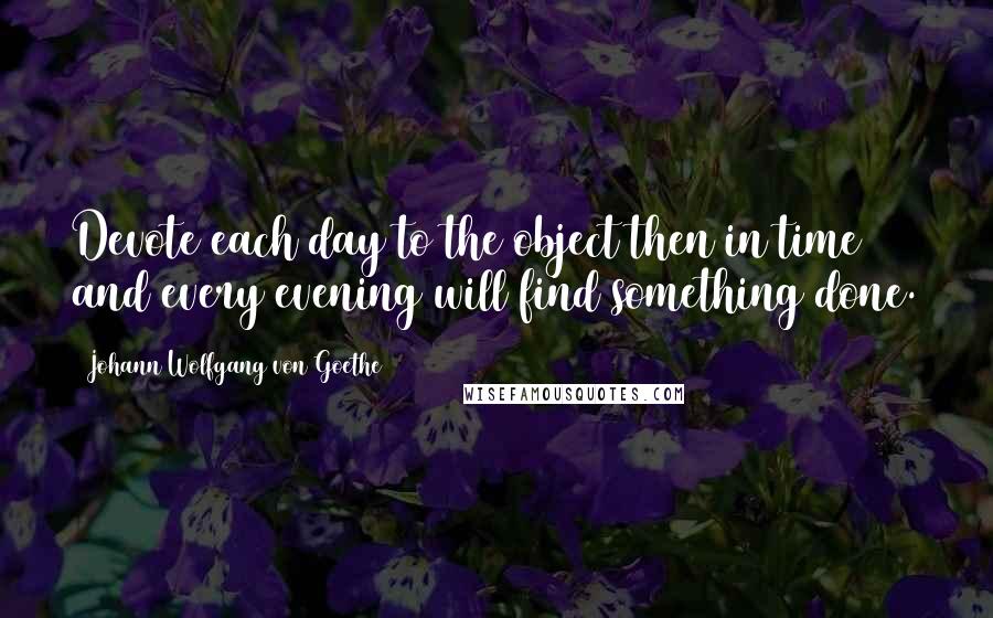 Johann Wolfgang Von Goethe Quotes: Devote each day to the object then in time and every evening will find something done.