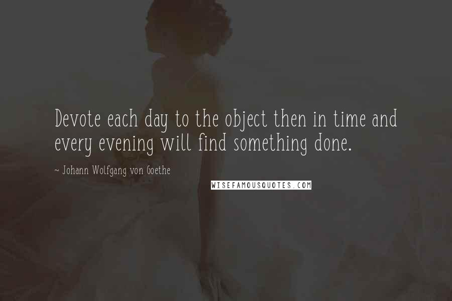 Johann Wolfgang Von Goethe Quotes: Devote each day to the object then in time and every evening will find something done.