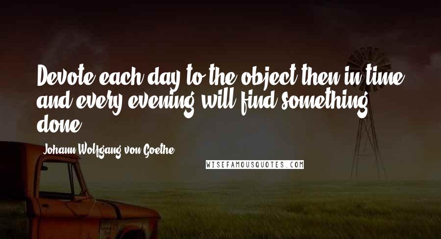 Johann Wolfgang Von Goethe Quotes: Devote each day to the object then in time and every evening will find something done.