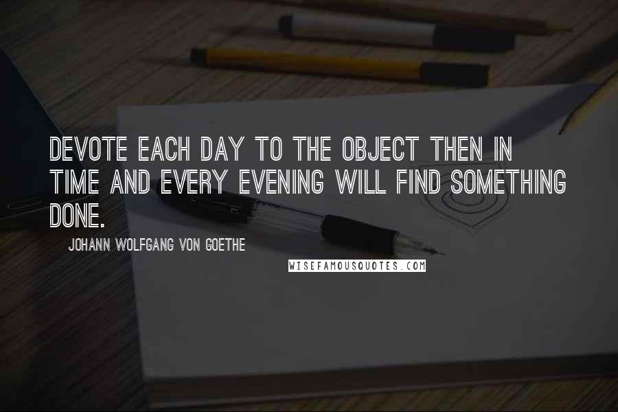 Johann Wolfgang Von Goethe Quotes: Devote each day to the object then in time and every evening will find something done.