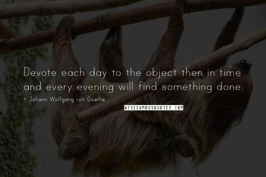 Johann Wolfgang Von Goethe Quotes: Devote each day to the object then in time and every evening will find something done.