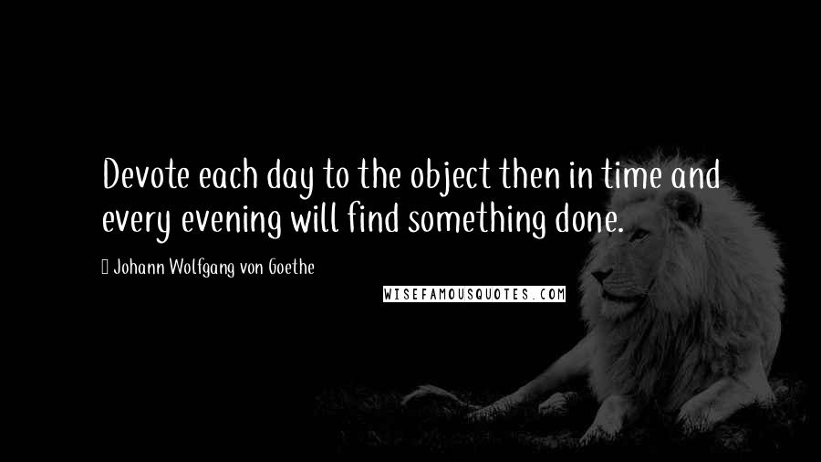 Johann Wolfgang Von Goethe Quotes: Devote each day to the object then in time and every evening will find something done.