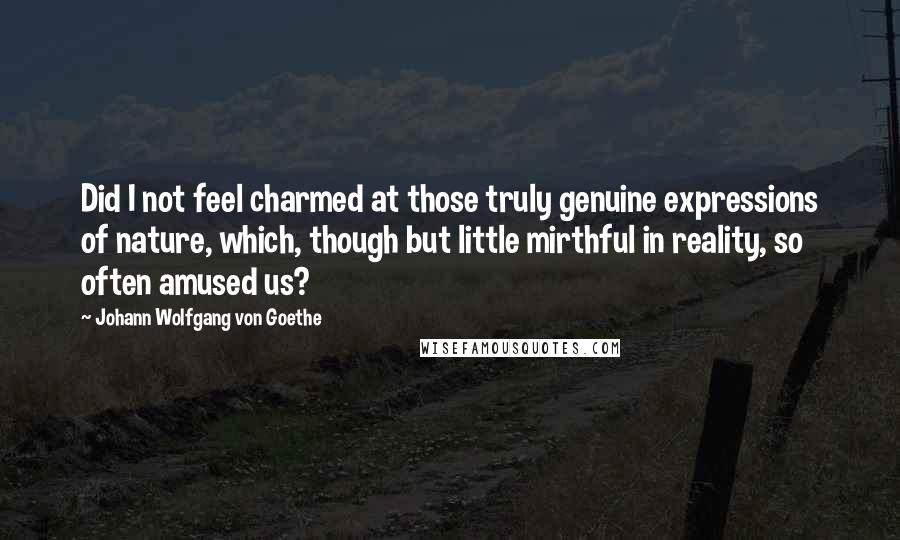 Johann Wolfgang Von Goethe Quotes: Did I not feel charmed at those truly genuine expressions of nature, which, though but little mirthful in reality, so often amused us?