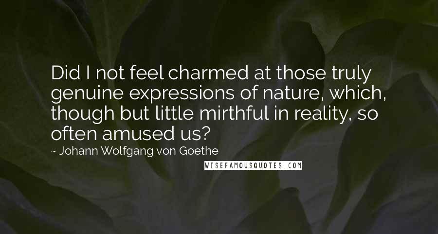 Johann Wolfgang Von Goethe Quotes: Did I not feel charmed at those truly genuine expressions of nature, which, though but little mirthful in reality, so often amused us?