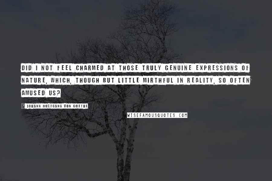 Johann Wolfgang Von Goethe Quotes: Did I not feel charmed at those truly genuine expressions of nature, which, though but little mirthful in reality, so often amused us?