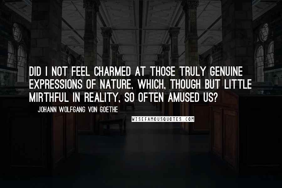 Johann Wolfgang Von Goethe Quotes: Did I not feel charmed at those truly genuine expressions of nature, which, though but little mirthful in reality, so often amused us?