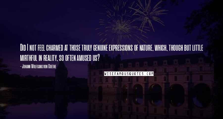 Johann Wolfgang Von Goethe Quotes: Did I not feel charmed at those truly genuine expressions of nature, which, though but little mirthful in reality, so often amused us?