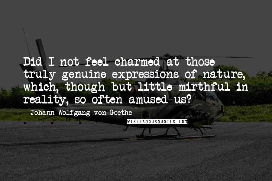 Johann Wolfgang Von Goethe Quotes: Did I not feel charmed at those truly genuine expressions of nature, which, though but little mirthful in reality, so often amused us?