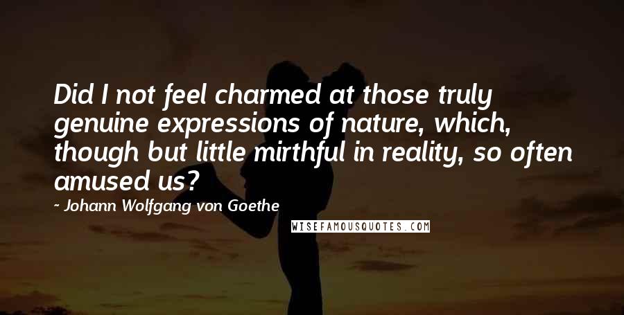 Johann Wolfgang Von Goethe Quotes: Did I not feel charmed at those truly genuine expressions of nature, which, though but little mirthful in reality, so often amused us?