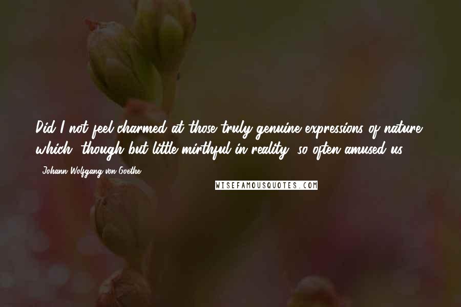 Johann Wolfgang Von Goethe Quotes: Did I not feel charmed at those truly genuine expressions of nature, which, though but little mirthful in reality, so often amused us?