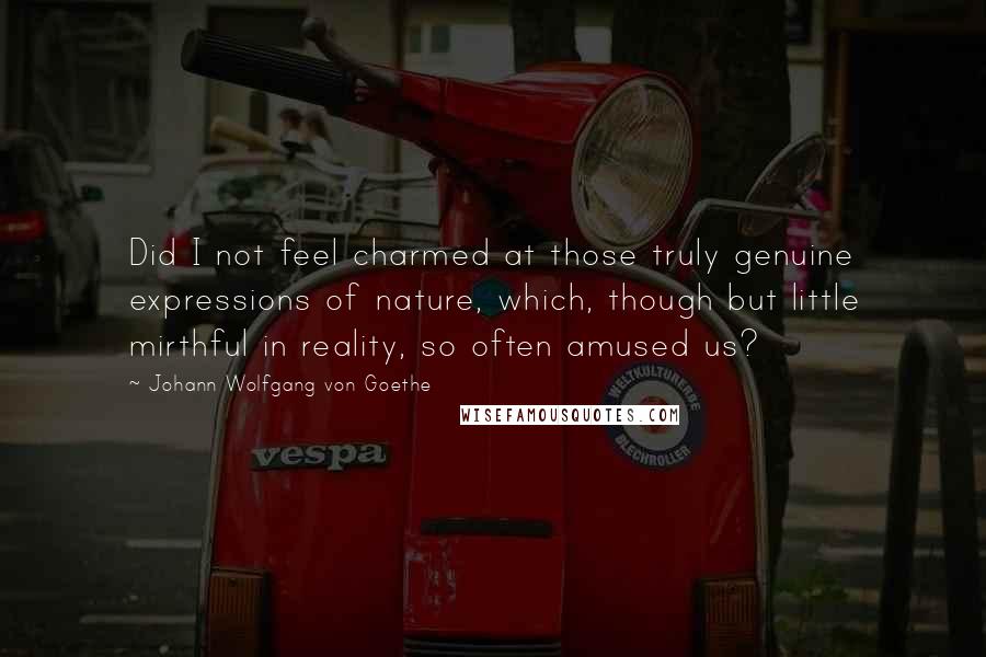 Johann Wolfgang Von Goethe Quotes: Did I not feel charmed at those truly genuine expressions of nature, which, though but little mirthful in reality, so often amused us?