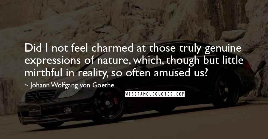 Johann Wolfgang Von Goethe Quotes: Did I not feel charmed at those truly genuine expressions of nature, which, though but little mirthful in reality, so often amused us?