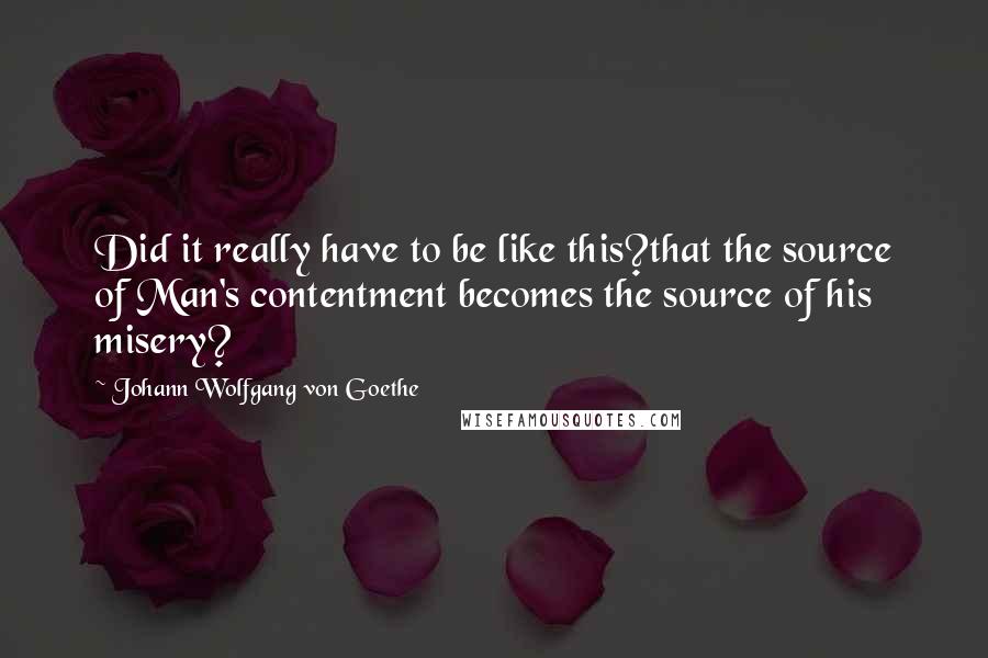 Johann Wolfgang Von Goethe Quotes: Did it really have to be like this?that the source of Man's contentment becomes the source of his misery?