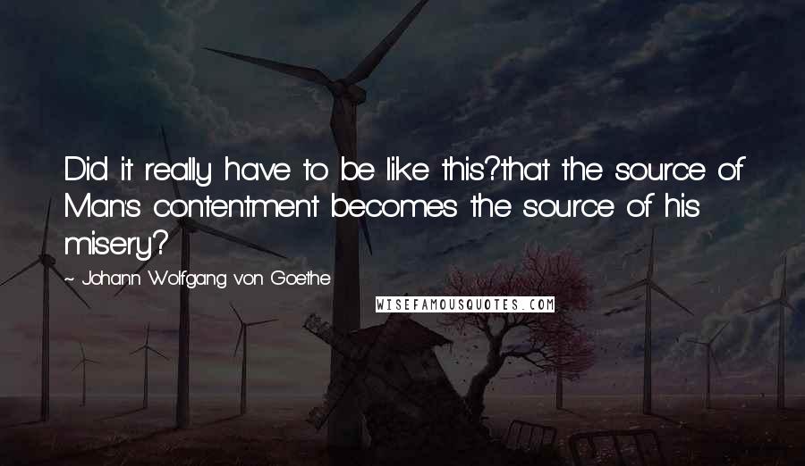 Johann Wolfgang Von Goethe Quotes: Did it really have to be like this?that the source of Man's contentment becomes the source of his misery?