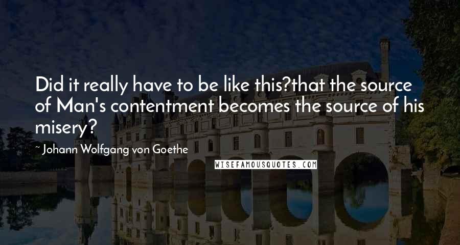 Johann Wolfgang Von Goethe Quotes: Did it really have to be like this?that the source of Man's contentment becomes the source of his misery?