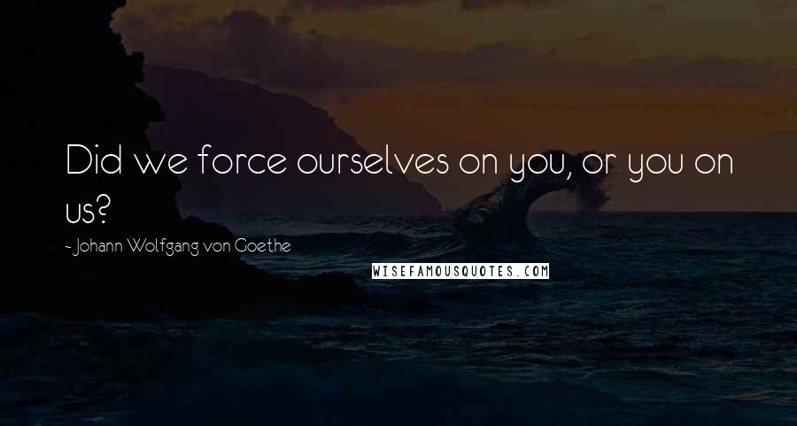 Johann Wolfgang Von Goethe Quotes: Did we force ourselves on you, or you on us?