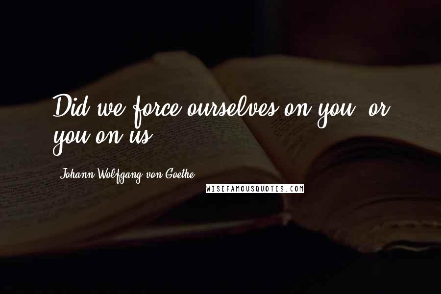 Johann Wolfgang Von Goethe Quotes: Did we force ourselves on you, or you on us?