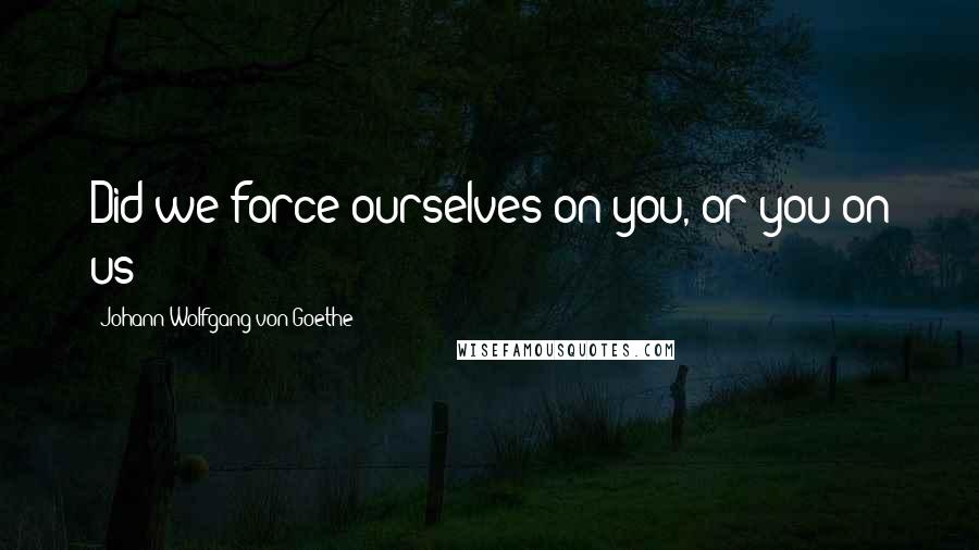 Johann Wolfgang Von Goethe Quotes: Did we force ourselves on you, or you on us?