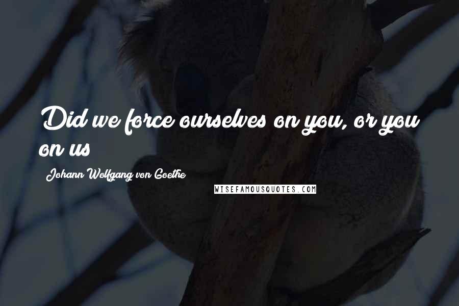 Johann Wolfgang Von Goethe Quotes: Did we force ourselves on you, or you on us?