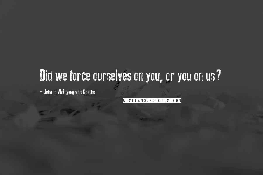 Johann Wolfgang Von Goethe Quotes: Did we force ourselves on you, or you on us?