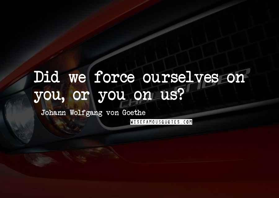 Johann Wolfgang Von Goethe Quotes: Did we force ourselves on you, or you on us?