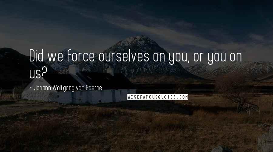 Johann Wolfgang Von Goethe Quotes: Did we force ourselves on you, or you on us?