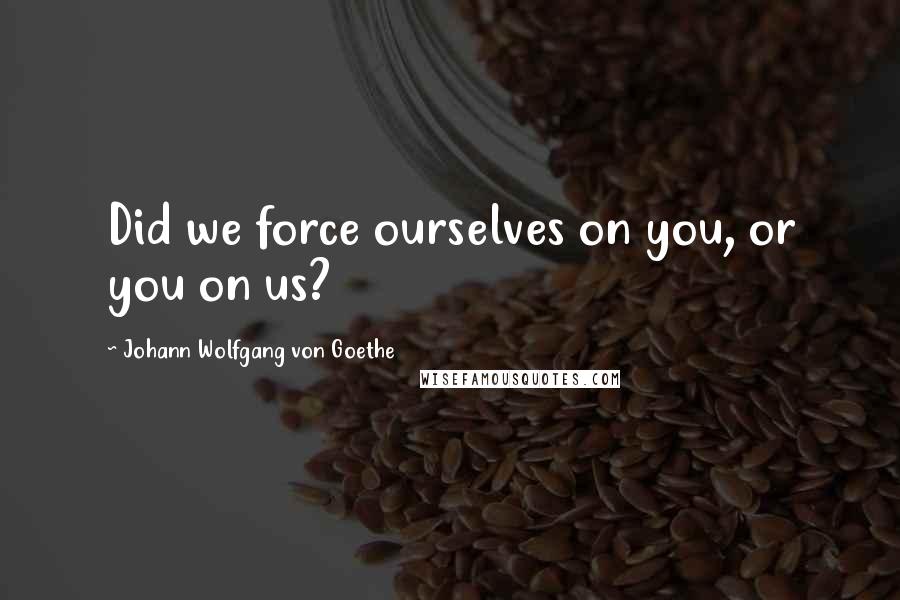 Johann Wolfgang Von Goethe Quotes: Did we force ourselves on you, or you on us?