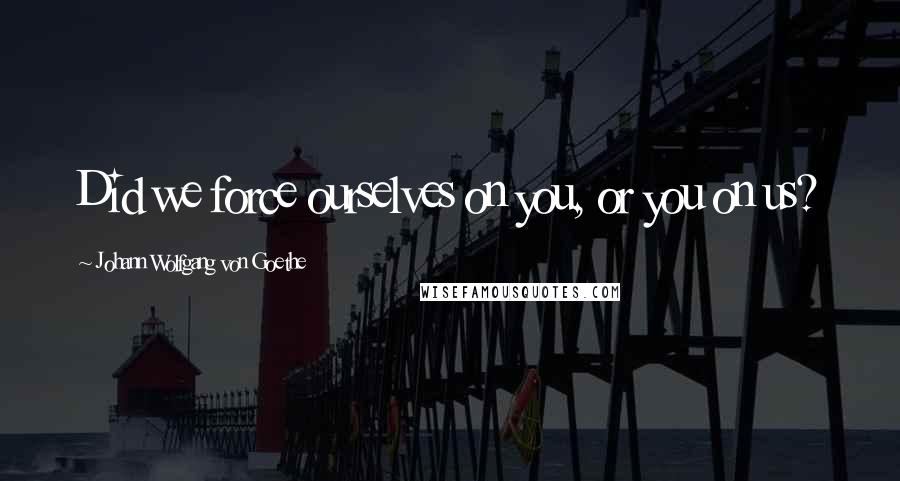 Johann Wolfgang Von Goethe Quotes: Did we force ourselves on you, or you on us?