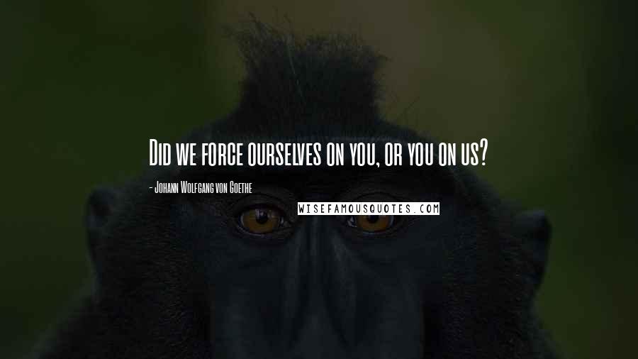 Johann Wolfgang Von Goethe Quotes: Did we force ourselves on you, or you on us?