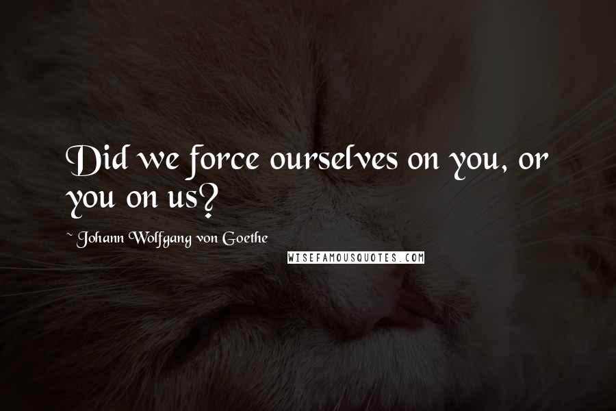 Johann Wolfgang Von Goethe Quotes: Did we force ourselves on you, or you on us?