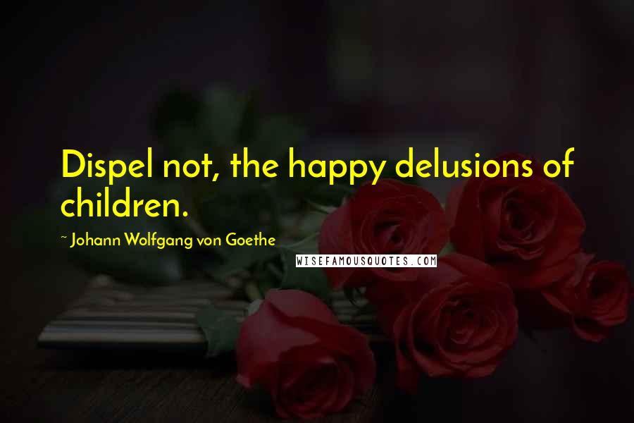 Johann Wolfgang Von Goethe Quotes: Dispel not, the happy delusions of children.