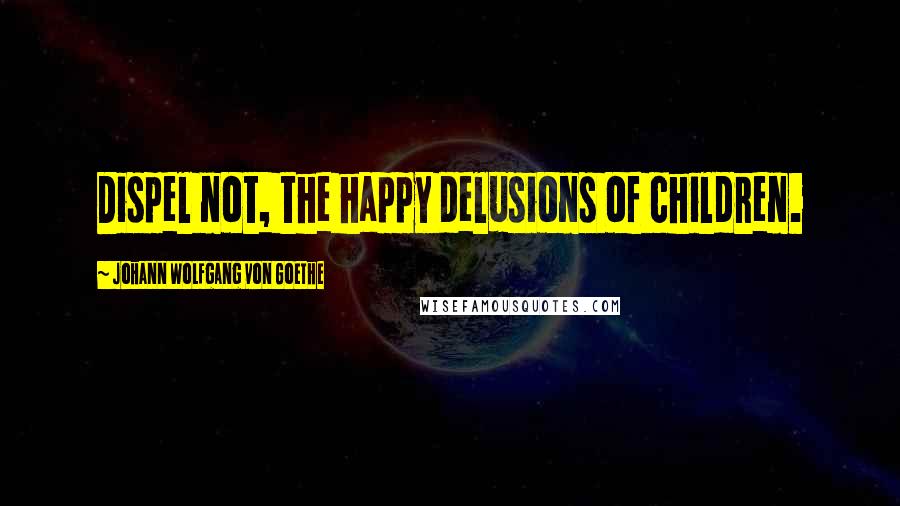 Johann Wolfgang Von Goethe Quotes: Dispel not, the happy delusions of children.