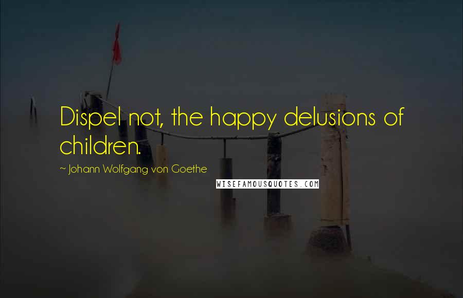 Johann Wolfgang Von Goethe Quotes: Dispel not, the happy delusions of children.