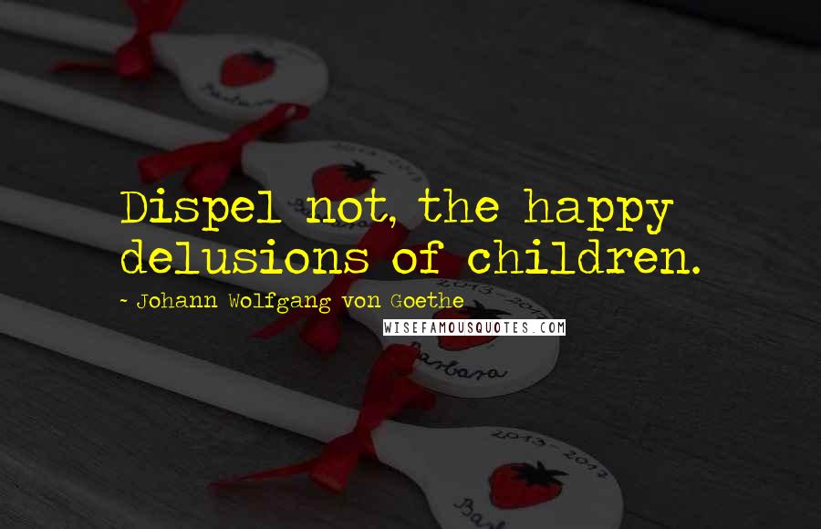 Johann Wolfgang Von Goethe Quotes: Dispel not, the happy delusions of children.