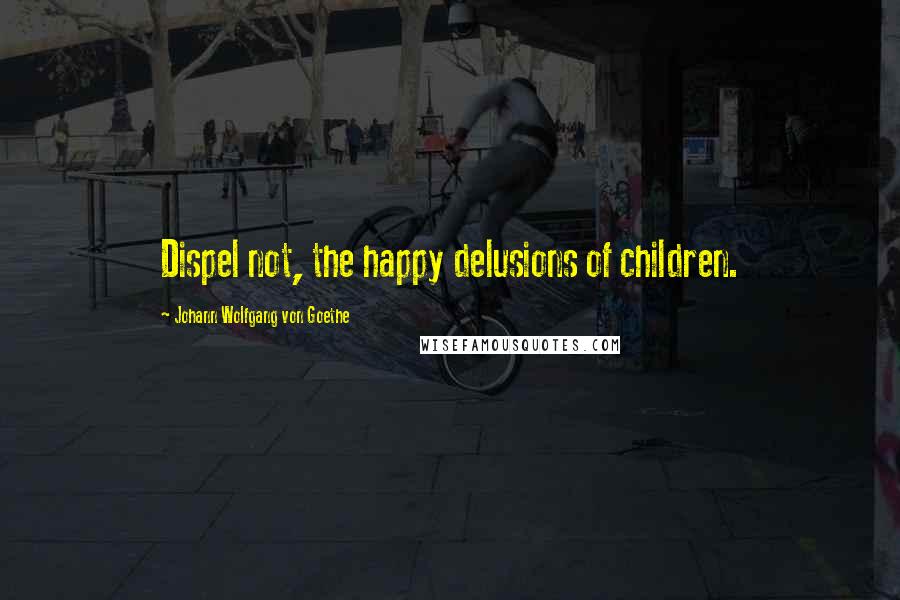 Johann Wolfgang Von Goethe Quotes: Dispel not, the happy delusions of children.