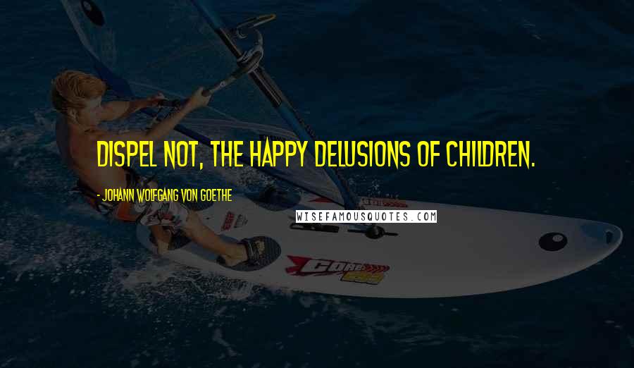 Johann Wolfgang Von Goethe Quotes: Dispel not, the happy delusions of children.