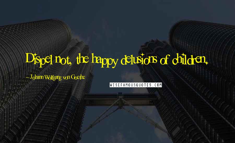 Johann Wolfgang Von Goethe Quotes: Dispel not, the happy delusions of children.