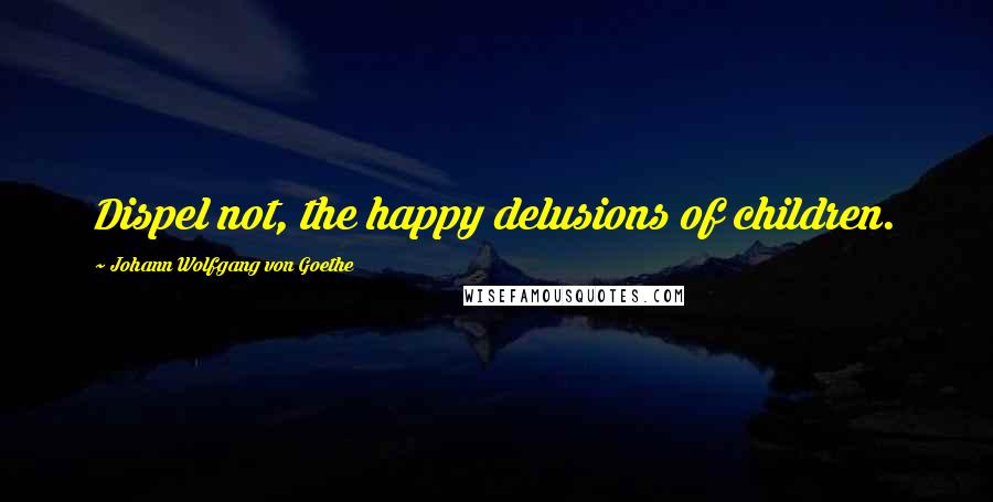 Johann Wolfgang Von Goethe Quotes: Dispel not, the happy delusions of children.