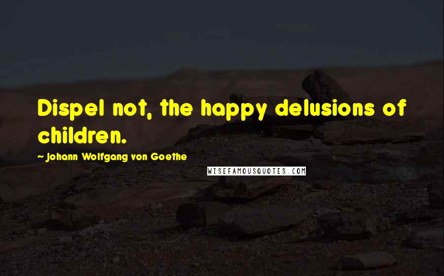 Johann Wolfgang Von Goethe Quotes: Dispel not, the happy delusions of children.