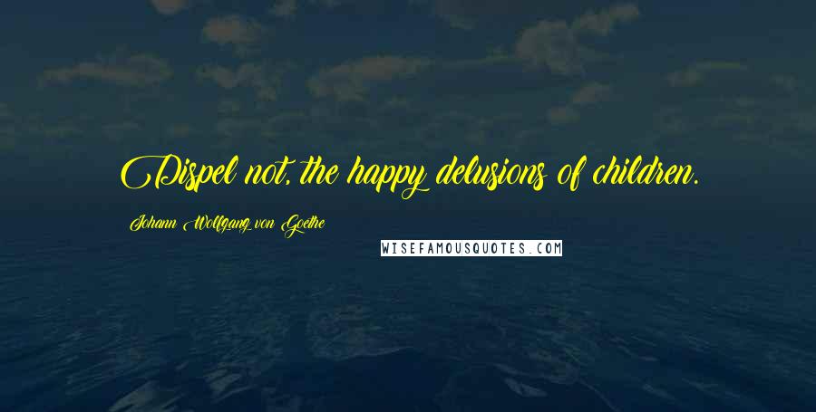 Johann Wolfgang Von Goethe Quotes: Dispel not, the happy delusions of children.