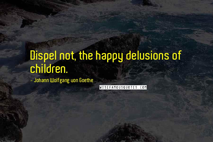 Johann Wolfgang Von Goethe Quotes: Dispel not, the happy delusions of children.