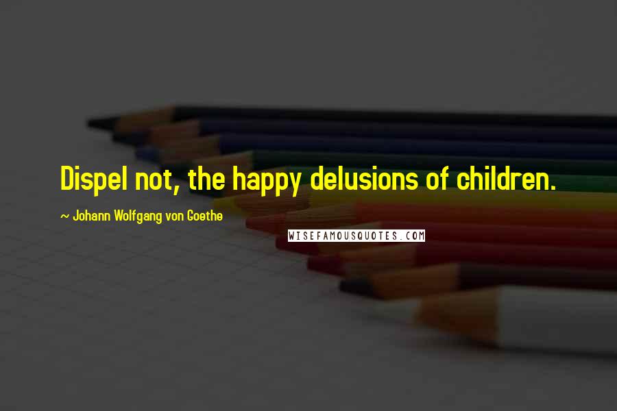 Johann Wolfgang Von Goethe Quotes: Dispel not, the happy delusions of children.