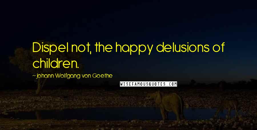 Johann Wolfgang Von Goethe Quotes: Dispel not, the happy delusions of children.