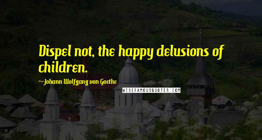 Johann Wolfgang Von Goethe Quotes: Dispel not, the happy delusions of children.