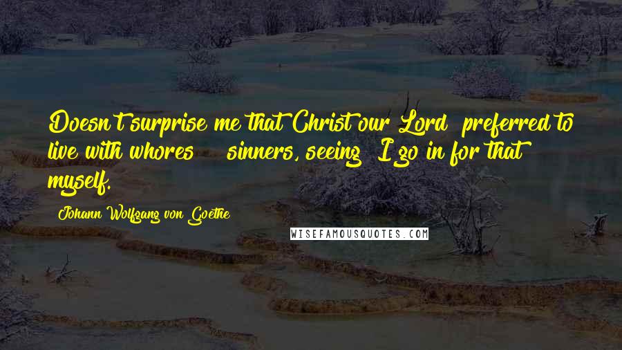Johann Wolfgang Von Goethe Quotes: Doesn't surprise me that Christ our Lord preferred to live with whores & sinners, seeing I go in for that myself.