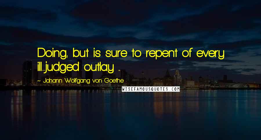 Johann Wolfgang Von Goethe Quotes: Doing, but is sure to repent of every ill-judged outlay ...