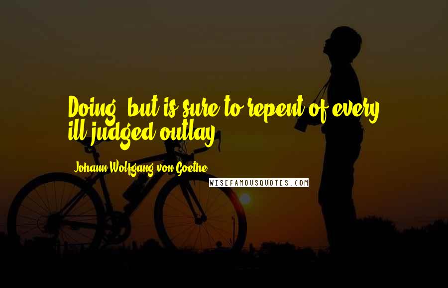 Johann Wolfgang Von Goethe Quotes: Doing, but is sure to repent of every ill-judged outlay ...