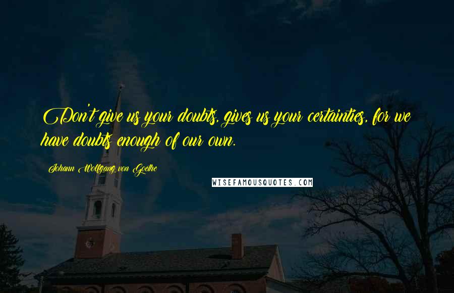 Johann Wolfgang Von Goethe Quotes: Don't give us your doubts, gives us your certainties, for we have doubts enough of our own.