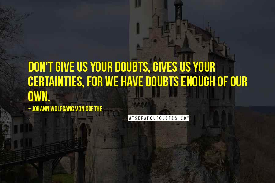 Johann Wolfgang Von Goethe Quotes: Don't give us your doubts, gives us your certainties, for we have doubts enough of our own.