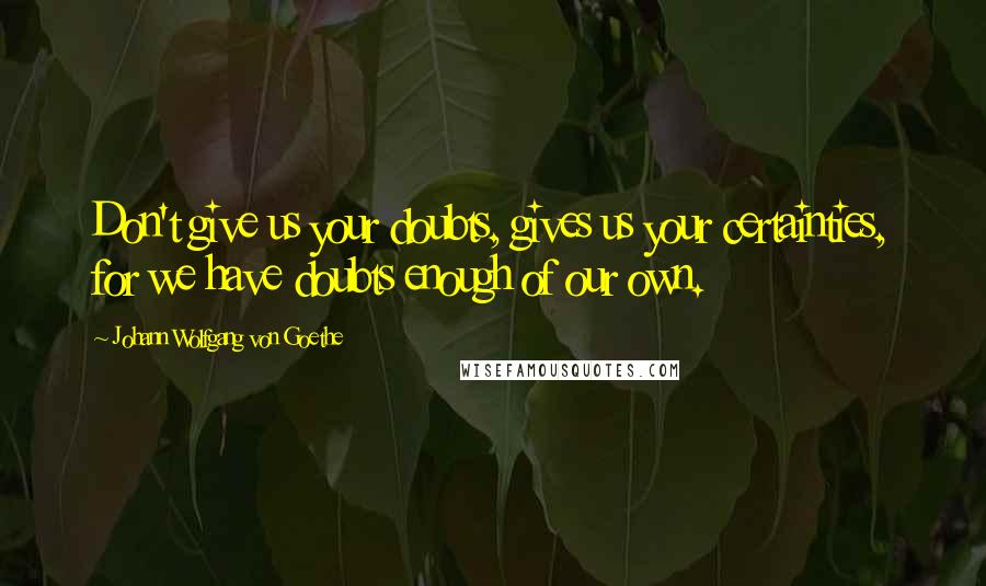 Johann Wolfgang Von Goethe Quotes: Don't give us your doubts, gives us your certainties, for we have doubts enough of our own.